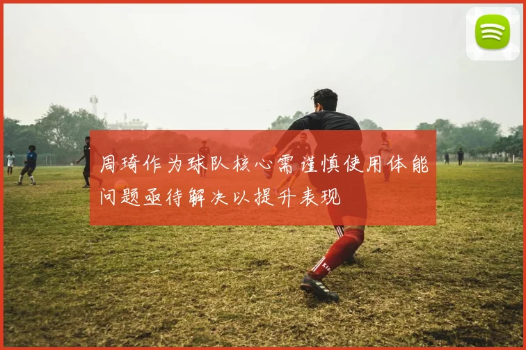 周琦作为球队核心需谨慎使用体能问题亟待解决以提升表现