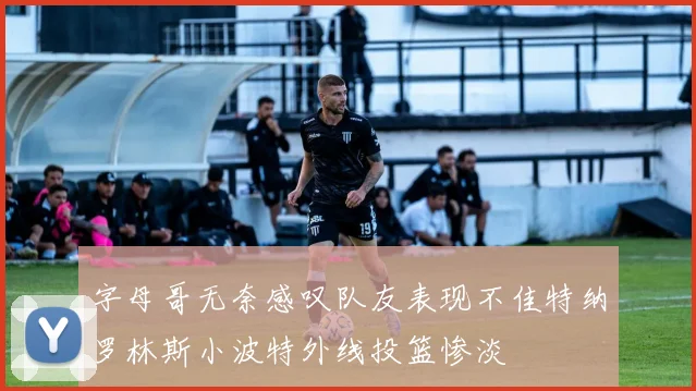 字母哥无奈感叹队友表现不佳特纳罗林斯小波特外线投篮惨淡