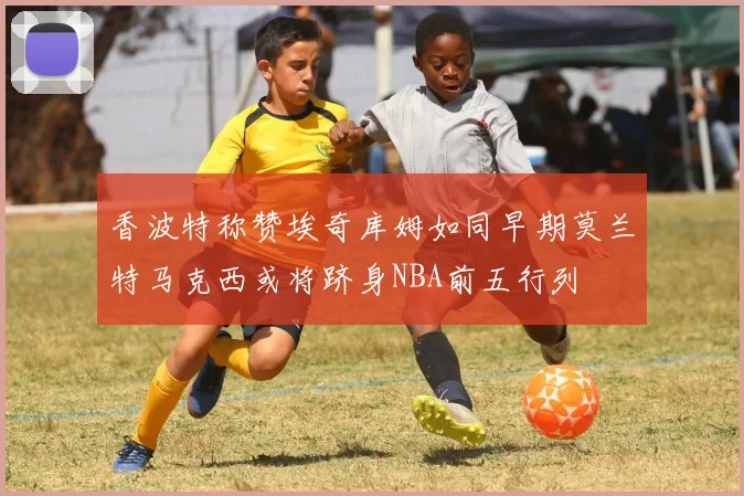 香波特称赞埃奇库姆如同早期莫兰特马克西或将跻身NBA前五行列