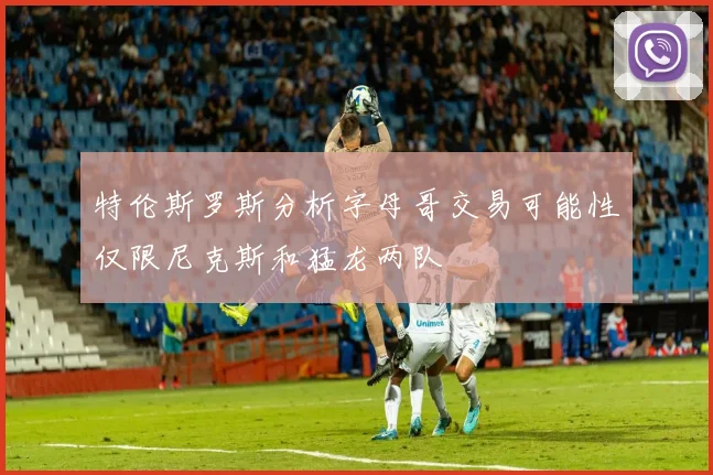 特伦斯罗斯分析字母哥交易可能性仅限尼克斯和猛龙两队