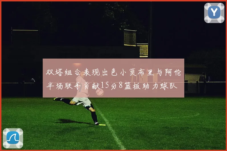 双塔组合表现出色小莫布里与阿伦半场联手贡献15分8篮板助力球队